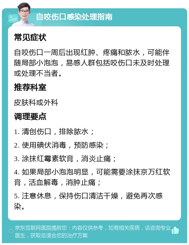 自咬伤口感染处理指南 常见症状 自咬伤口一周后出现红肿、疼痛和脓水，可能伴随局部小泡泡，易感人群包括咬伤口未及时处理或处理不当者。 推荐科室 皮肤科或外科 调理要点 1. 清创伤口，排除脓水； 2. 使用碘伏消毒，预防感染； 3. 涂抹红霉素软膏，消炎止痛； 4. 如果局部小泡泡明显，可能需要涂抹京万红软膏，活血解毒，消肿止痛； 5. 注意休息，保持伤口清洁干燥，避免再次感染。