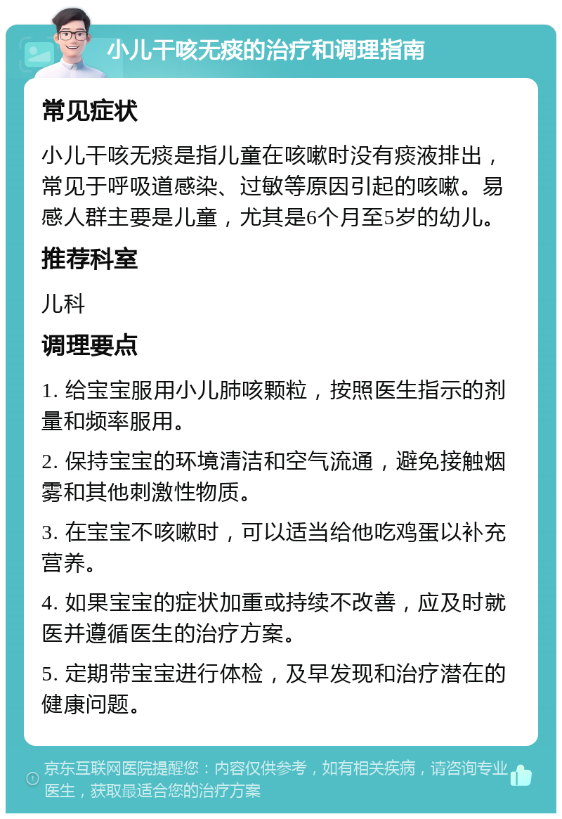 小儿干咳无痰的治疗和调理指南 常见症状 小儿干咳无痰是指儿童在咳嗽时没有痰液排出，常见于呼吸道感染、过敏等原因引起的咳嗽。易感人群主要是儿童，尤其是6个月至5岁的幼儿。 推荐科室 儿科 调理要点 1. 给宝宝服用小儿肺咳颗粒，按照医生指示的剂量和频率服用。 2. 保持宝宝的环境清洁和空气流通，避免接触烟雾和其他刺激性物质。 3. 在宝宝不咳嗽时，可以适当给他吃鸡蛋以补充营养。 4. 如果宝宝的症状加重或持续不改善，应及时就医并遵循医生的治疗方案。 5. 定期带宝宝进行体检，及早发现和治疗潜在的健康问题。