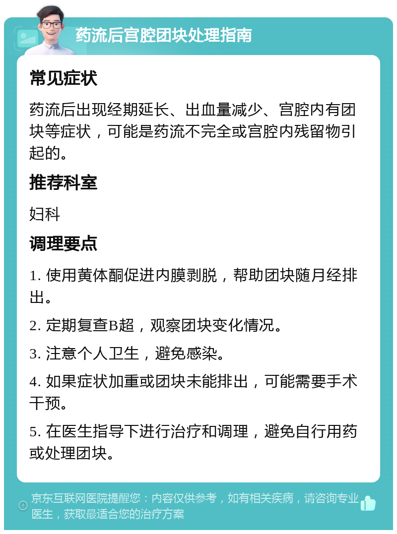 药流后宫腔团块处理指南 常见症状 药流后出现经期延长、出血量减少、宫腔内有团块等症状，可能是药流不完全或宫腔内残留物引起的。 推荐科室 妇科 调理要点 1. 使用黄体酮促进内膜剥脱，帮助团块随月经排出。 2. 定期复查B超，观察团块变化情况。 3. 注意个人卫生，避免感染。 4. 如果症状加重或团块未能排出，可能需要手术干预。 5. 在医生指导下进行治疗和调理，避免自行用药或处理团块。