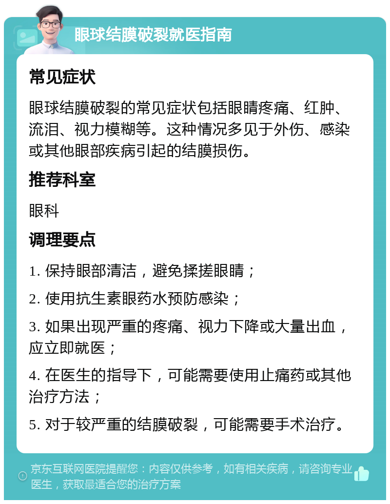 眼球结膜破裂就医指南 常见症状 眼球结膜破裂的常见症状包括眼睛疼痛、红肿、流泪、视力模糊等。这种情况多见于外伤、感染或其他眼部疾病引起的结膜损伤。 推荐科室 眼科 调理要点 1. 保持眼部清洁，避免揉搓眼睛； 2. 使用抗生素眼药水预防感染； 3. 如果出现严重的疼痛、视力下降或大量出血，应立即就医； 4. 在医生的指导下，可能需要使用止痛药或其他治疗方法； 5. 对于较严重的结膜破裂，可能需要手术治疗。