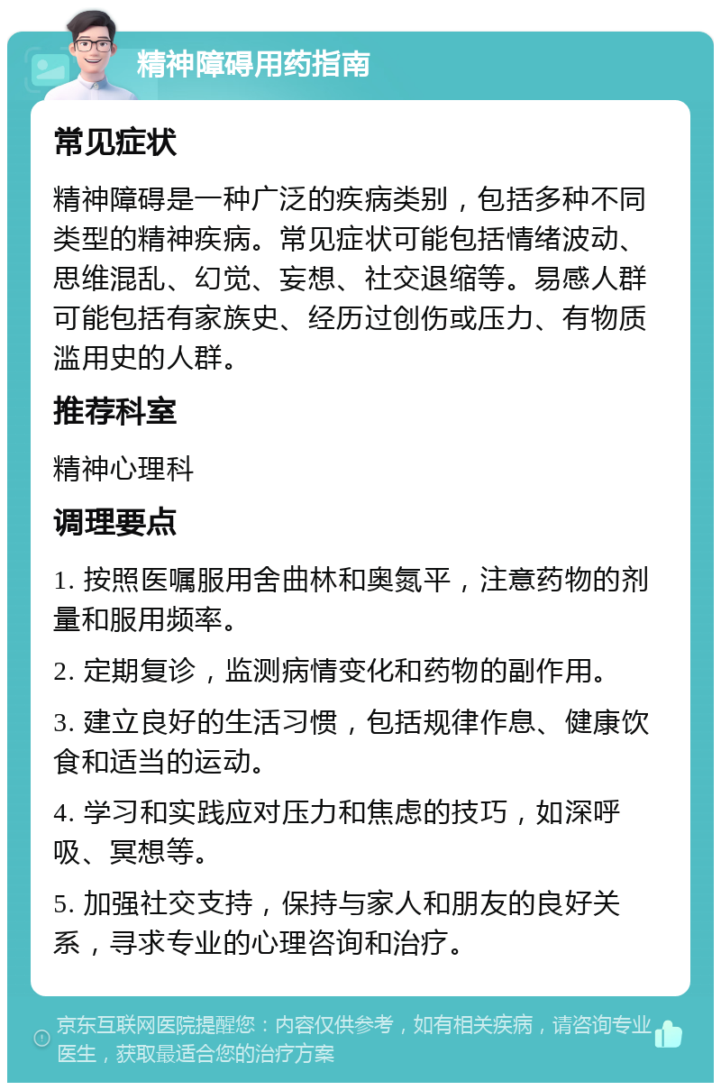 精神障碍用药指南 常见症状 精神障碍是一种广泛的疾病类别，包括多种不同类型的精神疾病。常见症状可能包括情绪波动、思维混乱、幻觉、妄想、社交退缩等。易感人群可能包括有家族史、经历过创伤或压力、有物质滥用史的人群。 推荐科室 精神心理科 调理要点 1. 按照医嘱服用舍曲林和奥氮平，注意药物的剂量和服用频率。 2. 定期复诊，监测病情变化和药物的副作用。 3. 建立良好的生活习惯，包括规律作息、健康饮食和适当的运动。 4. 学习和实践应对压力和焦虑的技巧，如深呼吸、冥想等。 5. 加强社交支持，保持与家人和朋友的良好关系，寻求专业的心理咨询和治疗。