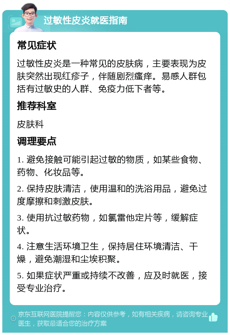 过敏性皮炎就医指南 常见症状 过敏性皮炎是一种常见的皮肤病，主要表现为皮肤突然出现红疹子，伴随剧烈瘙痒。易感人群包括有过敏史的人群、免疫力低下者等。 推荐科室 皮肤科 调理要点 1. 避免接触可能引起过敏的物质，如某些食物、药物、化妆品等。 2. 保持皮肤清洁，使用温和的洗浴用品，避免过度摩擦和刺激皮肤。 3. 使用抗过敏药物，如氯雷他定片等，缓解症状。 4. 注意生活环境卫生，保持居住环境清洁、干燥，避免潮湿和尘埃积聚。 5. 如果症状严重或持续不改善，应及时就医，接受专业治疗。