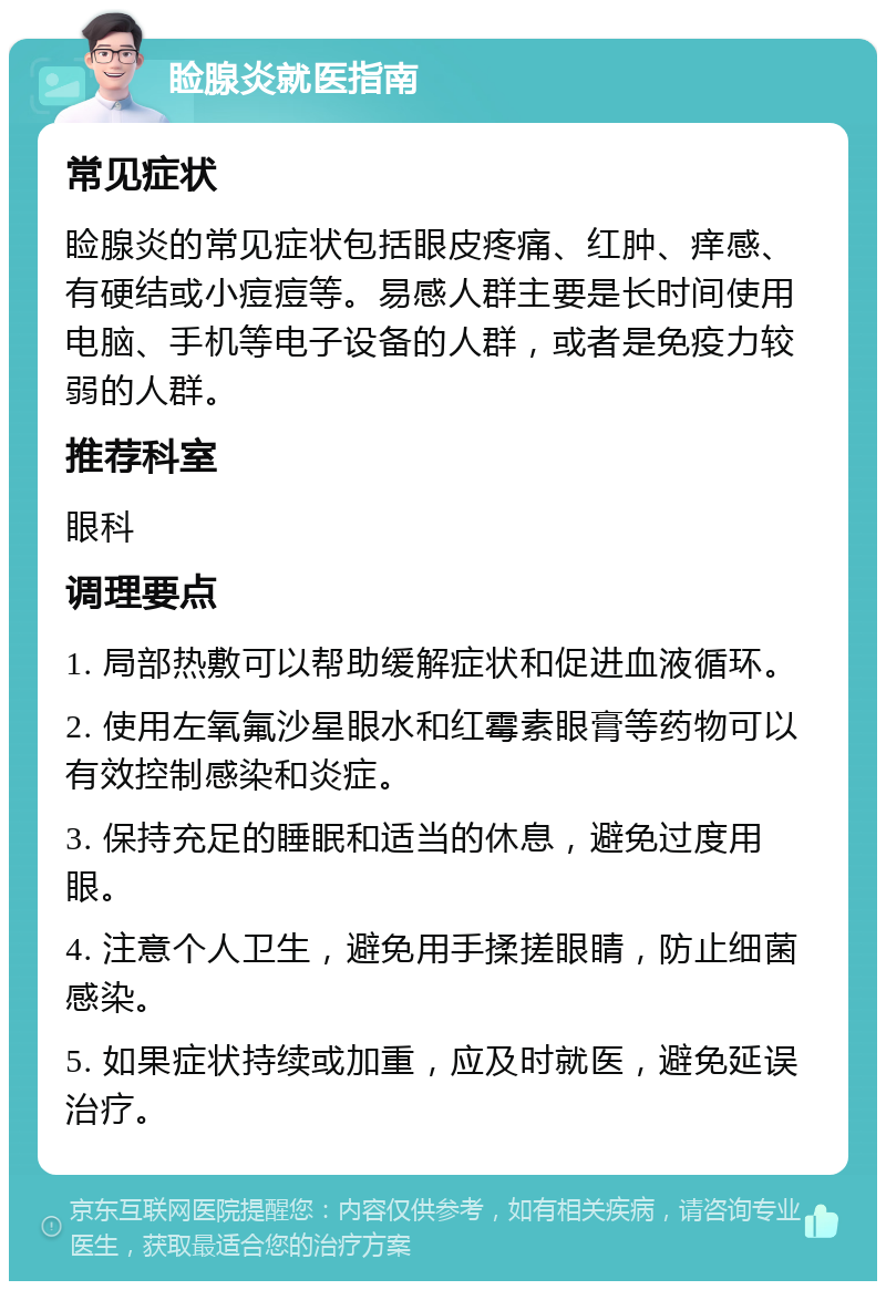 睑腺炎就医指南 常见症状 睑腺炎的常见症状包括眼皮疼痛、红肿、痒感、有硬结或小痘痘等。易感人群主要是长时间使用电脑、手机等电子设备的人群，或者是免疫力较弱的人群。 推荐科室 眼科 调理要点 1. 局部热敷可以帮助缓解症状和促进血液循环。 2. 使用左氧氟沙星眼水和红霉素眼膏等药物可以有效控制感染和炎症。 3. 保持充足的睡眠和适当的休息，避免过度用眼。 4. 注意个人卫生，避免用手揉搓眼睛，防止细菌感染。 5. 如果症状持续或加重，应及时就医，避免延误治疗。