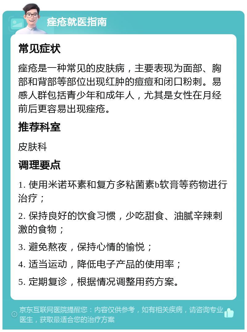 痤疮就医指南 常见症状 痤疮是一种常见的皮肤病，主要表现为面部、胸部和背部等部位出现红肿的痘痘和闭口粉刺。易感人群包括青少年和成年人，尤其是女性在月经前后更容易出现痤疮。 推荐科室 皮肤科 调理要点 1. 使用米诺环素和复方多粘菌素b软膏等药物进行治疗； 2. 保持良好的饮食习惯，少吃甜食、油腻辛辣刺激的食物； 3. 避免熬夜，保持心情的愉悦； 4. 适当运动，降低电子产品的使用率； 5. 定期复诊，根据情况调整用药方案。