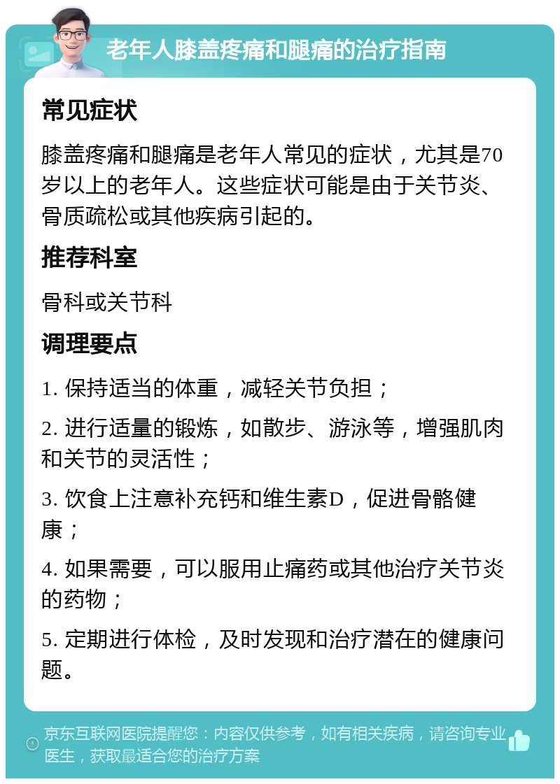 老年人膝盖疼痛和腿痛的治疗指南 常见症状 膝盖疼痛和腿痛是老年人常见的症状，尤其是70岁以上的老年人。这些症状可能是由于关节炎、骨质疏松或其他疾病引起的。 推荐科室 骨科或关节科 调理要点 1. 保持适当的体重，减轻关节负担； 2. 进行适量的锻炼，如散步、游泳等，增强肌肉和关节的灵活性； 3. 饮食上注意补充钙和维生素D，促进骨骼健康； 4. 如果需要，可以服用止痛药或其他治疗关节炎的药物； 5. 定期进行体检，及时发现和治疗潜在的健康问题。