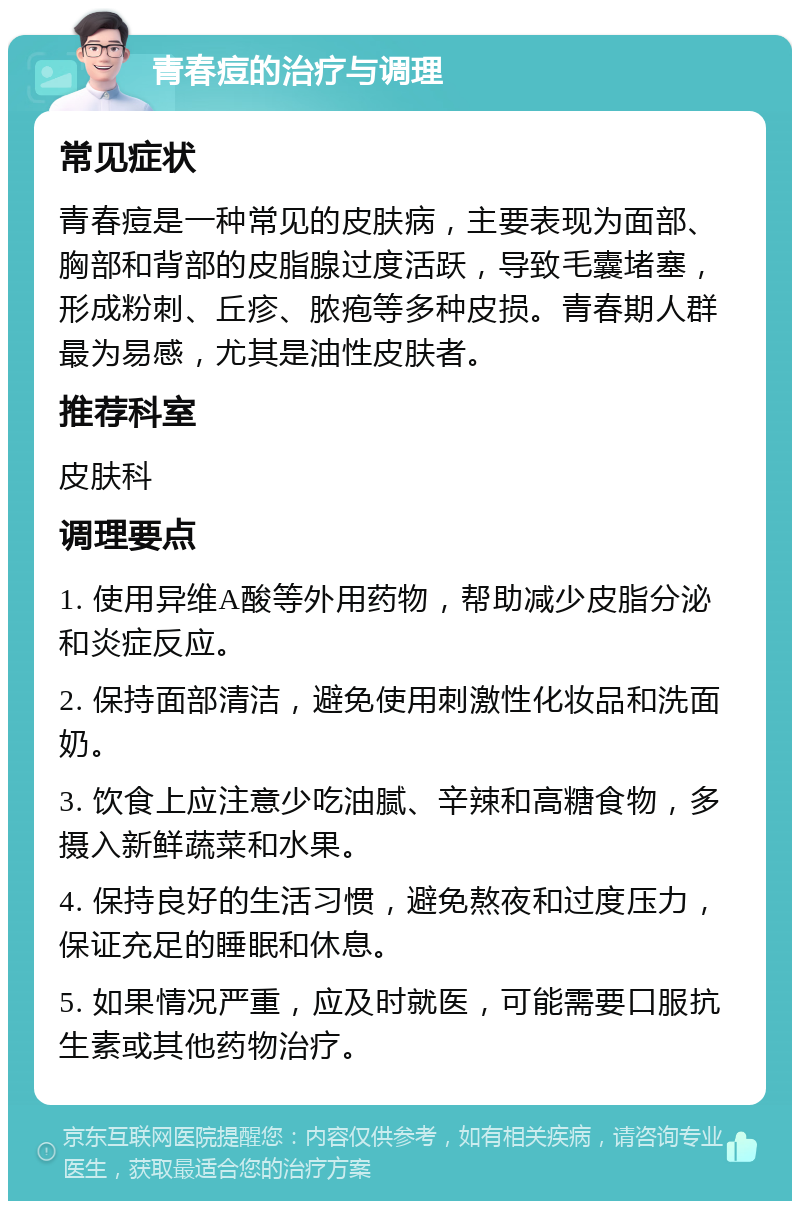 青春痘的治疗与调理 常见症状 青春痘是一种常见的皮肤病，主要表现为面部、胸部和背部的皮脂腺过度活跃，导致毛囊堵塞，形成粉刺、丘疹、脓疱等多种皮损。青春期人群最为易感，尤其是油性皮肤者。 推荐科室 皮肤科 调理要点 1. 使用异维A酸等外用药物，帮助减少皮脂分泌和炎症反应。 2. 保持面部清洁，避免使用刺激性化妆品和洗面奶。 3. 饮食上应注意少吃油腻、辛辣和高糖食物，多摄入新鲜蔬菜和水果。 4. 保持良好的生活习惯，避免熬夜和过度压力，保证充足的睡眠和休息。 5. 如果情况严重，应及时就医，可能需要口服抗生素或其他药物治疗。