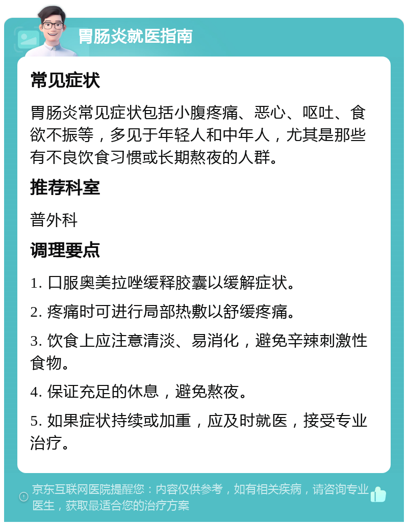 胃肠炎就医指南 常见症状 胃肠炎常见症状包括小腹疼痛、恶心、呕吐、食欲不振等，多见于年轻人和中年人，尤其是那些有不良饮食习惯或长期熬夜的人群。 推荐科室 普外科 调理要点 1. 口服奥美拉唑缓释胶囊以缓解症状。 2. 疼痛时可进行局部热敷以舒缓疼痛。 3. 饮食上应注意清淡、易消化，避免辛辣刺激性食物。 4. 保证充足的休息，避免熬夜。 5. 如果症状持续或加重，应及时就医，接受专业治疗。