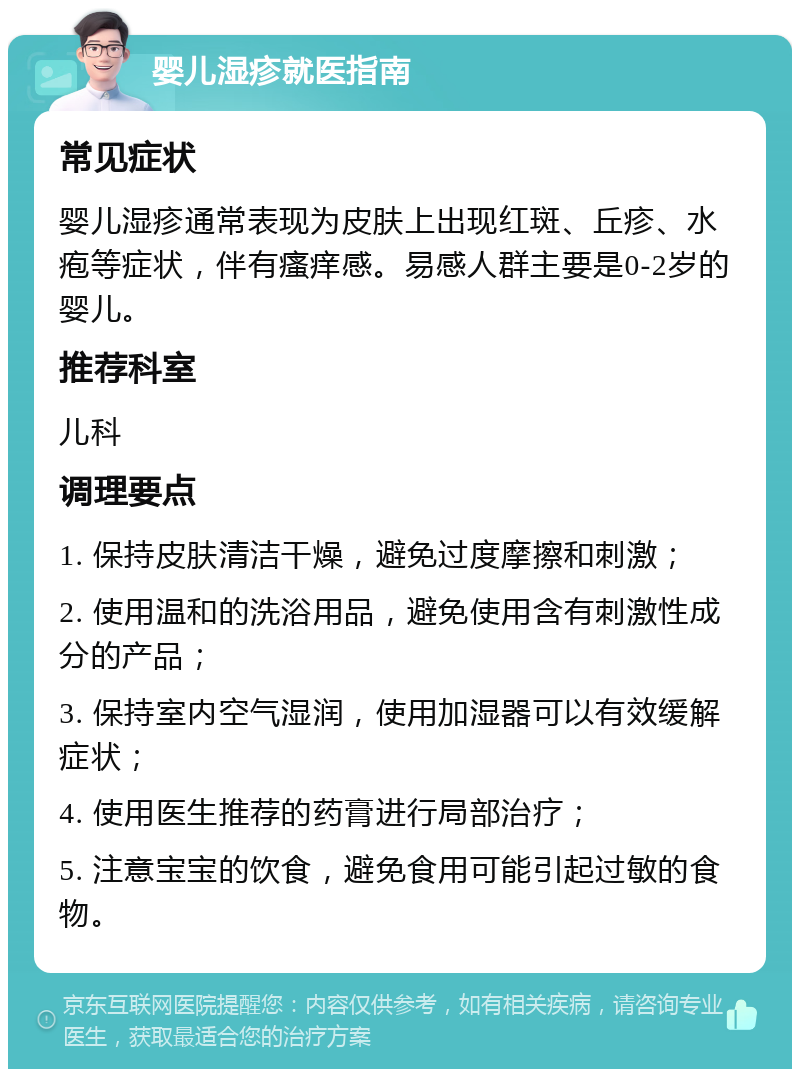 婴儿湿疹就医指南 常见症状 婴儿湿疹通常表现为皮肤上出现红斑、丘疹、水疱等症状，伴有瘙痒感。易感人群主要是0-2岁的婴儿。 推荐科室 儿科 调理要点 1. 保持皮肤清洁干燥，避免过度摩擦和刺激； 2. 使用温和的洗浴用品，避免使用含有刺激性成分的产品； 3. 保持室内空气湿润，使用加湿器可以有效缓解症状； 4. 使用医生推荐的药膏进行局部治疗； 5. 注意宝宝的饮食，避免食用可能引起过敏的食物。