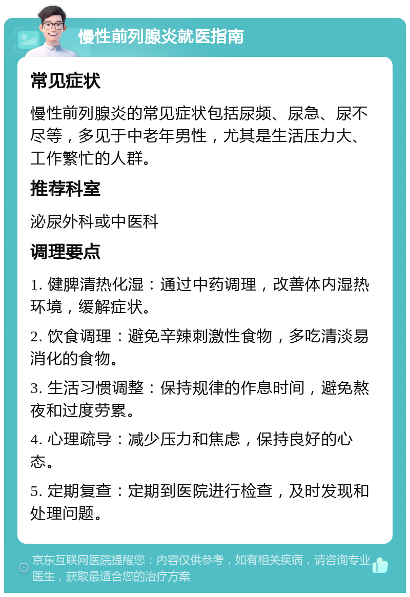 慢性前列腺炎就医指南 常见症状 慢性前列腺炎的常见症状包括尿频、尿急、尿不尽等，多见于中老年男性，尤其是生活压力大、工作繁忙的人群。 推荐科室 泌尿外科或中医科 调理要点 1. 健脾清热化湿：通过中药调理，改善体内湿热环境，缓解症状。 2. 饮食调理：避免辛辣刺激性食物，多吃清淡易消化的食物。 3. 生活习惯调整：保持规律的作息时间，避免熬夜和过度劳累。 4. 心理疏导：减少压力和焦虑，保持良好的心态。 5. 定期复查：定期到医院进行检查，及时发现和处理问题。