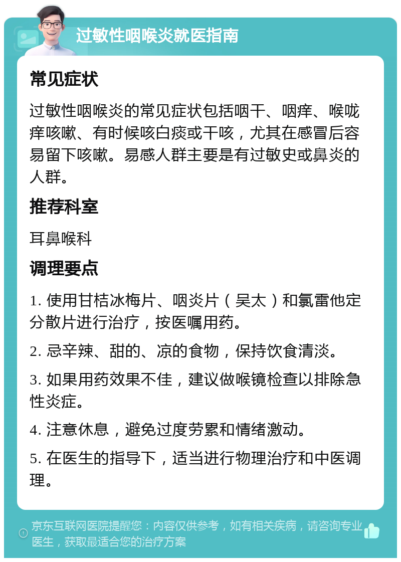 过敏性咽喉炎就医指南 常见症状 过敏性咽喉炎的常见症状包括咽干、咽痒、喉咙痒咳嗽、有时候咳白痰或干咳，尤其在感冒后容易留下咳嗽。易感人群主要是有过敏史或鼻炎的人群。 推荐科室 耳鼻喉科 调理要点 1. 使用甘桔冰梅片、咽炎片（吴太）和氯雷他定分散片进行治疗，按医嘱用药。 2. 忌辛辣、甜的、凉的食物，保持饮食清淡。 3. 如果用药效果不佳，建议做喉镜检查以排除急性炎症。 4. 注意休息，避免过度劳累和情绪激动。 5. 在医生的指导下，适当进行物理治疗和中医调理。