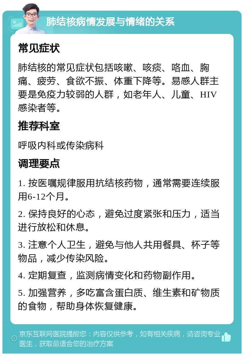 肺结核病情发展与情绪的关系 常见症状 肺结核的常见症状包括咳嗽、咳痰、咯血、胸痛、疲劳、食欲不振、体重下降等。易感人群主要是免疫力较弱的人群，如老年人、儿童、HIV感染者等。 推荐科室 呼吸内科或传染病科 调理要点 1. 按医嘱规律服用抗结核药物，通常需要连续服用6-12个月。 2. 保持良好的心态，避免过度紧张和压力，适当进行放松和休息。 3. 注意个人卫生，避免与他人共用餐具、杯子等物品，减少传染风险。 4. 定期复查，监测病情变化和药物副作用。 5. 加强营养，多吃富含蛋白质、维生素和矿物质的食物，帮助身体恢复健康。