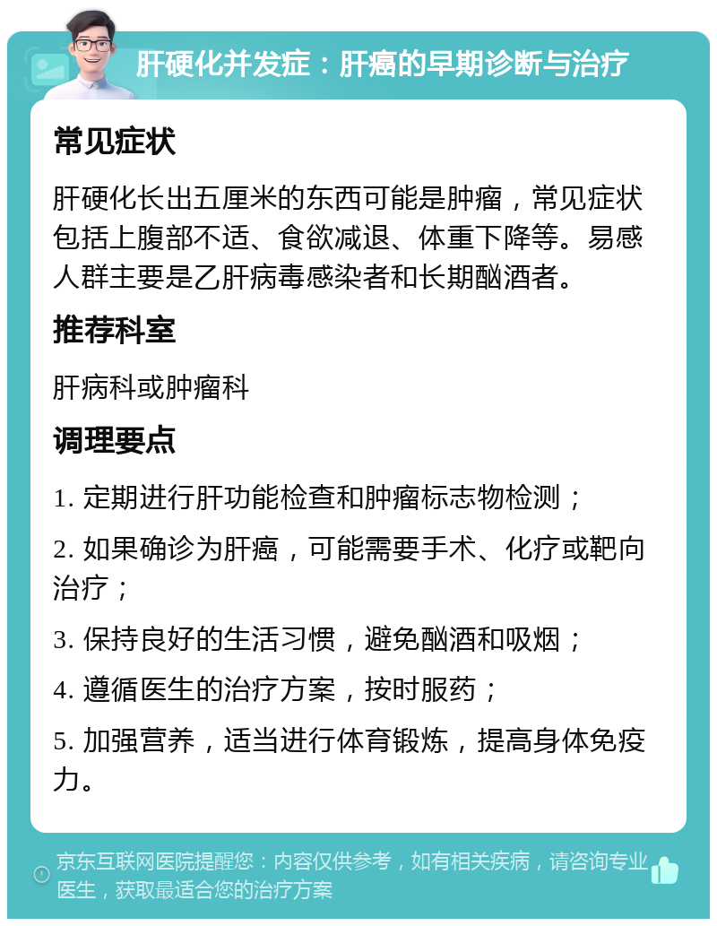 肝硬化并发症：肝癌的早期诊断与治疗 常见症状 肝硬化长出五厘米的东西可能是肿瘤，常见症状包括上腹部不适、食欲减退、体重下降等。易感人群主要是乙肝病毒感染者和长期酗酒者。 推荐科室 肝病科或肿瘤科 调理要点 1. 定期进行肝功能检查和肿瘤标志物检测； 2. 如果确诊为肝癌，可能需要手术、化疗或靶向治疗； 3. 保持良好的生活习惯，避免酗酒和吸烟； 4. 遵循医生的治疗方案，按时服药； 5. 加强营养，适当进行体育锻炼，提高身体免疫力。