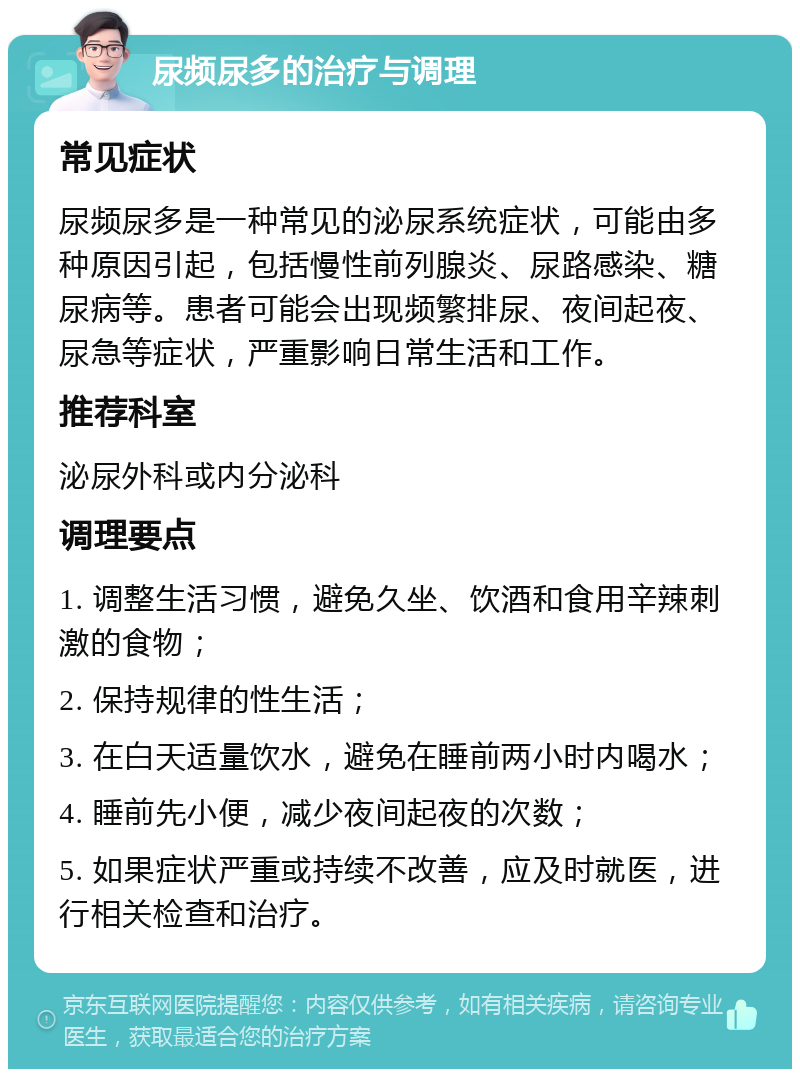 尿频尿多的治疗与调理 常见症状 尿频尿多是一种常见的泌尿系统症状，可能由多种原因引起，包括慢性前列腺炎、尿路感染、糖尿病等。患者可能会出现频繁排尿、夜间起夜、尿急等症状，严重影响日常生活和工作。 推荐科室 泌尿外科或内分泌科 调理要点 1. 调整生活习惯，避免久坐、饮酒和食用辛辣刺激的食物； 2. 保持规律的性生活； 3. 在白天适量饮水，避免在睡前两小时内喝水； 4. 睡前先小便，减少夜间起夜的次数； 5. 如果症状严重或持续不改善，应及时就医，进行相关检查和治疗。