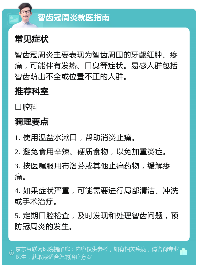 智齿冠周炎就医指南 常见症状 智齿冠周炎主要表现为智齿周围的牙龈红肿、疼痛，可能伴有发热、口臭等症状。易感人群包括智齿萌出不全或位置不正的人群。 推荐科室 口腔科 调理要点 1. 使用温盐水漱口，帮助消炎止痛。 2. 避免食用辛辣、硬质食物，以免加重炎症。 3. 按医嘱服用布洛芬或其他止痛药物，缓解疼痛。 4. 如果症状严重，可能需要进行局部清洁、冲洗或手术治疗。 5. 定期口腔检查，及时发现和处理智齿问题，预防冠周炎的发生。