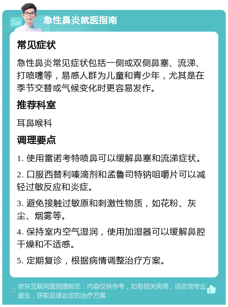 急性鼻炎就医指南 常见症状 急性鼻炎常见症状包括一侧或双侧鼻塞、流涕、打喷嚏等，易感人群为儿童和青少年，尤其是在季节交替或气候变化时更容易发作。 推荐科室 耳鼻喉科 调理要点 1. 使用雷诺考特喷鼻可以缓解鼻塞和流涕症状。 2. 口服西替利嗪滴剂和孟鲁司特钠咀嚼片可以减轻过敏反应和炎症。 3. 避免接触过敏原和刺激性物质，如花粉、灰尘、烟雾等。 4. 保持室内空气湿润，使用加湿器可以缓解鼻腔干燥和不适感。 5. 定期复诊，根据病情调整治疗方案。