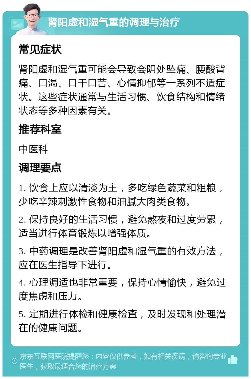 肾阳虚和湿气重的调理与治疗 常见症状 肾阳虚和湿气重可能会导致会阴处坠痛、腰酸背痛、口渴、口干口苦、心情抑郁等一系列不适症状。这些症状通常与生活习惯、饮食结构和情绪状态等多种因素有关。 推荐科室 中医科 调理要点 1. 饮食上应以清淡为主，多吃绿色蔬菜和粗粮，少吃辛辣刺激性食物和油腻大肉类食物。 2. 保持良好的生活习惯，避免熬夜和过度劳累，适当进行体育锻炼以增强体质。 3. 中药调理是改善肾阳虚和湿气重的有效方法，应在医生指导下进行。 4. 心理调适也非常重要，保持心情愉快，避免过度焦虑和压力。 5. 定期进行体检和健康检查，及时发现和处理潜在的健康问题。