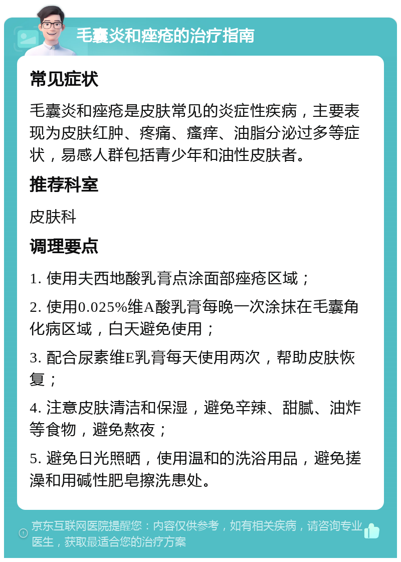 毛囊炎和痤疮的治疗指南 常见症状 毛囊炎和痤疮是皮肤常见的炎症性疾病，主要表现为皮肤红肿、疼痛、瘙痒、油脂分泌过多等症状，易感人群包括青少年和油性皮肤者。 推荐科室 皮肤科 调理要点 1. 使用夫西地酸乳膏点涂面部痤疮区域； 2. 使用0.025%维A酸乳膏每晚一次涂抹在毛囊角化病区域，白天避免使用； 3. 配合尿素维E乳膏每天使用两次，帮助皮肤恢复； 4. 注意皮肤清洁和保湿，避免辛辣、甜腻、油炸等食物，避免熬夜； 5. 避免日光照晒，使用温和的洗浴用品，避免搓澡和用碱性肥皂擦洗患处。