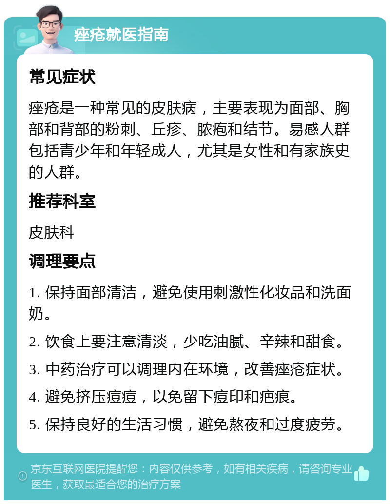 痤疮就医指南 常见症状 痤疮是一种常见的皮肤病，主要表现为面部、胸部和背部的粉刺、丘疹、脓疱和结节。易感人群包括青少年和年轻成人，尤其是女性和有家族史的人群。 推荐科室 皮肤科 调理要点 1. 保持面部清洁，避免使用刺激性化妆品和洗面奶。 2. 饮食上要注意清淡，少吃油腻、辛辣和甜食。 3. 中药治疗可以调理内在环境，改善痤疮症状。 4. 避免挤压痘痘，以免留下痘印和疤痕。 5. 保持良好的生活习惯，避免熬夜和过度疲劳。