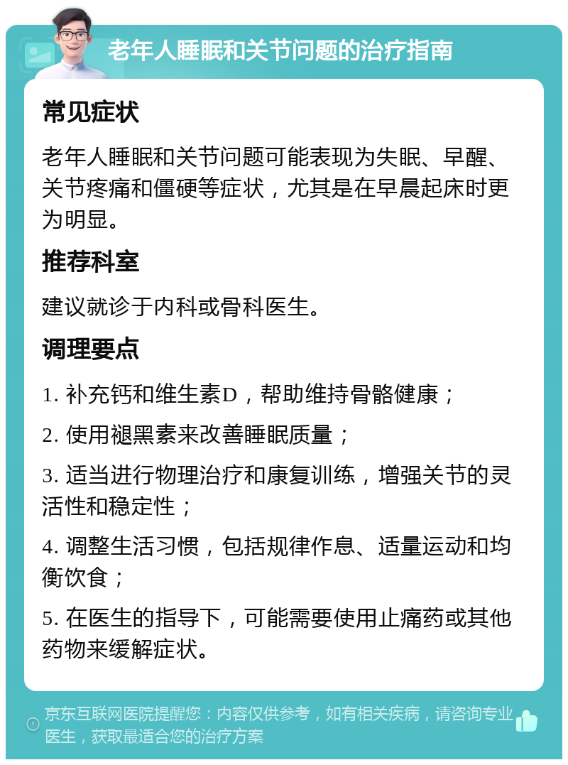 老年人睡眠和关节问题的治疗指南 常见症状 老年人睡眠和关节问题可能表现为失眠、早醒、关节疼痛和僵硬等症状，尤其是在早晨起床时更为明显。 推荐科室 建议就诊于内科或骨科医生。 调理要点 1. 补充钙和维生素D，帮助维持骨骼健康； 2. 使用褪黑素来改善睡眠质量； 3. 适当进行物理治疗和康复训练，增强关节的灵活性和稳定性； 4. 调整生活习惯，包括规律作息、适量运动和均衡饮食； 5. 在医生的指导下，可能需要使用止痛药或其他药物来缓解症状。