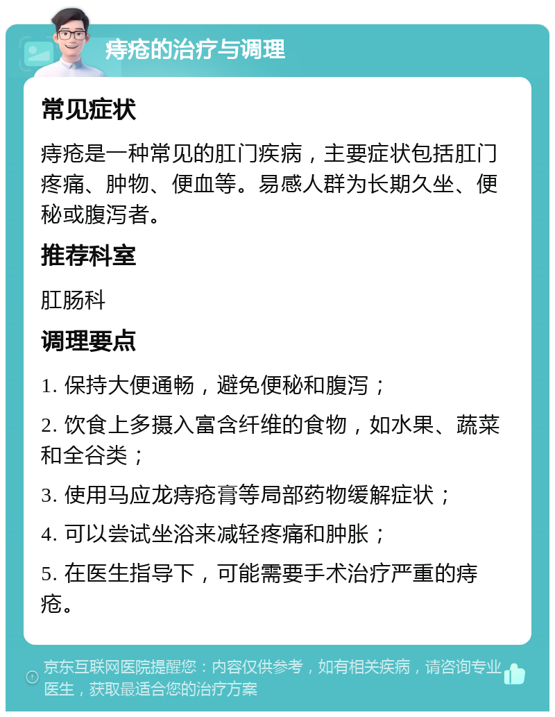 痔疮的治疗与调理 常见症状 痔疮是一种常见的肛门疾病，主要症状包括肛门疼痛、肿物、便血等。易感人群为长期久坐、便秘或腹泻者。 推荐科室 肛肠科 调理要点 1. 保持大便通畅，避免便秘和腹泻； 2. 饮食上多摄入富含纤维的食物，如水果、蔬菜和全谷类； 3. 使用马应龙痔疮膏等局部药物缓解症状； 4. 可以尝试坐浴来减轻疼痛和肿胀； 5. 在医生指导下，可能需要手术治疗严重的痔疮。