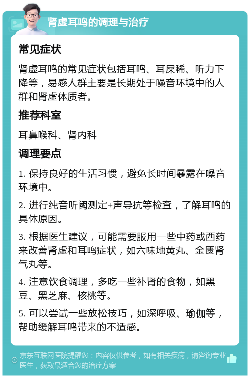 肾虚耳鸣的调理与治疗 常见症状 肾虚耳鸣的常见症状包括耳鸣、耳屎稀、听力下降等，易感人群主要是长期处于噪音环境中的人群和肾虚体质者。 推荐科室 耳鼻喉科、肾内科 调理要点 1. 保持良好的生活习惯，避免长时间暴露在噪音环境中。 2. 进行纯音听阈测定+声导抗等检查，了解耳鸣的具体原因。 3. 根据医生建议，可能需要服用一些中药或西药来改善肾虚和耳鸣症状，如六味地黄丸、金匮肾气丸等。 4. 注意饮食调理，多吃一些补肾的食物，如黑豆、黑芝麻、核桃等。 5. 可以尝试一些放松技巧，如深呼吸、瑜伽等，帮助缓解耳鸣带来的不适感。