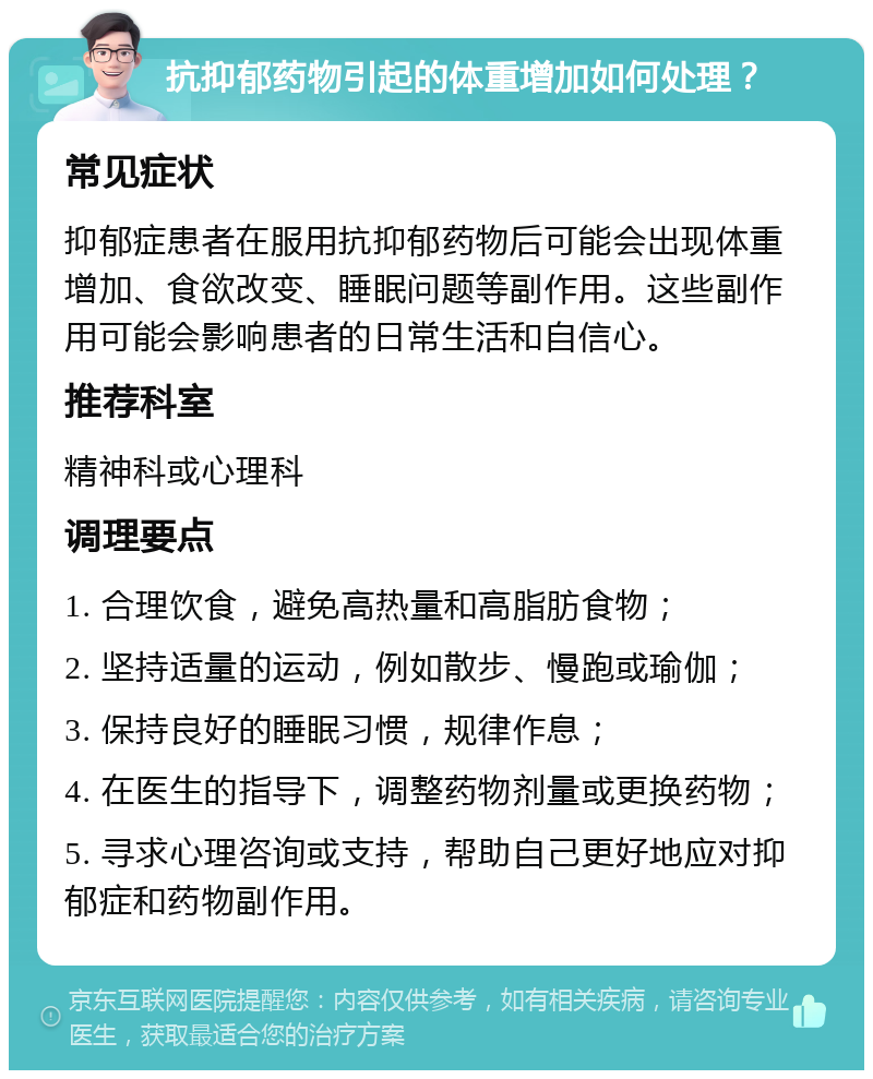 抗抑郁药物引起的体重增加如何处理？ 常见症状 抑郁症患者在服用抗抑郁药物后可能会出现体重增加、食欲改变、睡眠问题等副作用。这些副作用可能会影响患者的日常生活和自信心。 推荐科室 精神科或心理科 调理要点 1. 合理饮食，避免高热量和高脂肪食物； 2. 坚持适量的运动，例如散步、慢跑或瑜伽； 3. 保持良好的睡眠习惯，规律作息； 4. 在医生的指导下，调整药物剂量或更换药物； 5. 寻求心理咨询或支持，帮助自己更好地应对抑郁症和药物副作用。