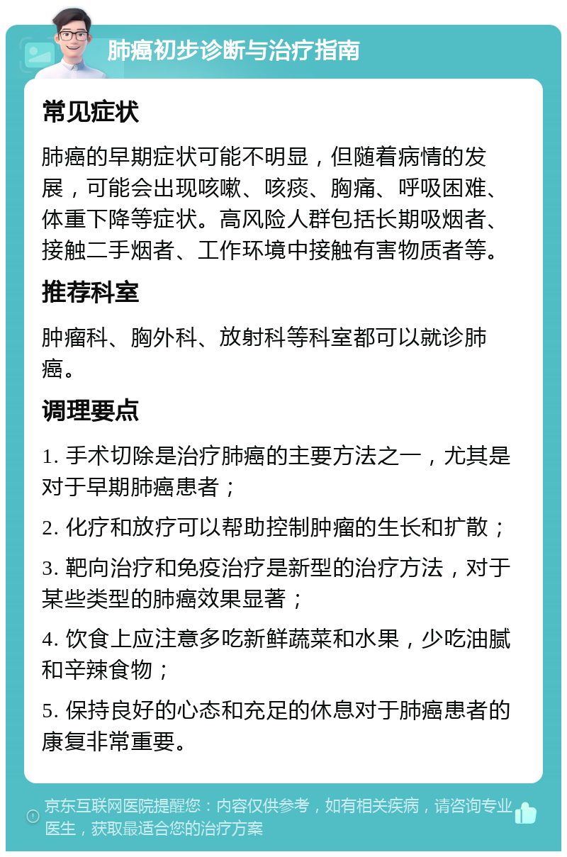 肺癌初步诊断与治疗指南 常见症状 肺癌的早期症状可能不明显，但随着病情的发展，可能会出现咳嗽、咳痰、胸痛、呼吸困难、体重下降等症状。高风险人群包括长期吸烟者、接触二手烟者、工作环境中接触有害物质者等。 推荐科室 肿瘤科、胸外科、放射科等科室都可以就诊肺癌。 调理要点 1. 手术切除是治疗肺癌的主要方法之一，尤其是对于早期肺癌患者； 2. 化疗和放疗可以帮助控制肿瘤的生长和扩散； 3. 靶向治疗和免疫治疗是新型的治疗方法，对于某些类型的肺癌效果显著； 4. 饮食上应注意多吃新鲜蔬菜和水果，少吃油腻和辛辣食物； 5. 保持良好的心态和充足的休息对于肺癌患者的康复非常重要。