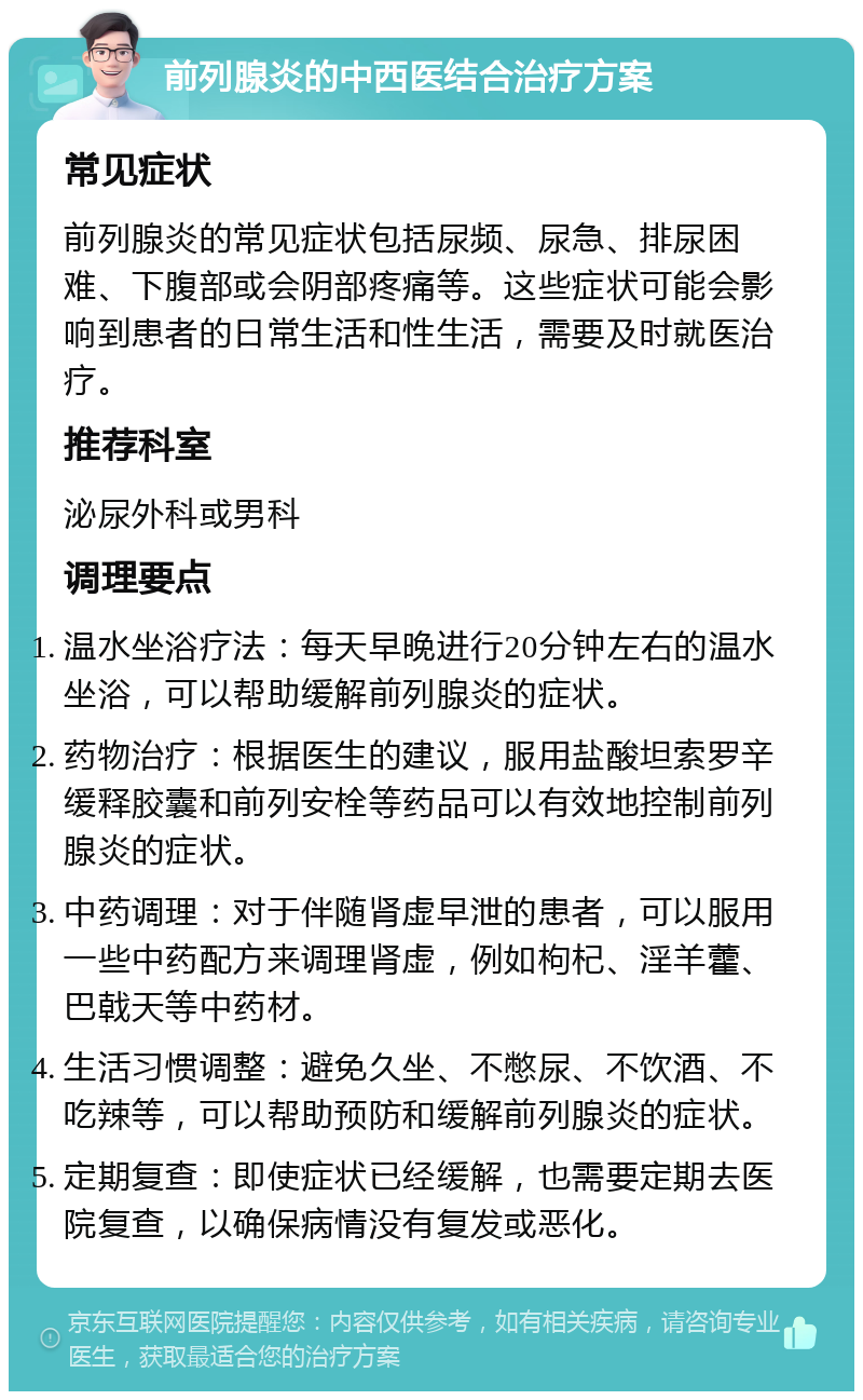 前列腺炎的中西医结合治疗方案 常见症状 前列腺炎的常见症状包括尿频、尿急、排尿困难、下腹部或会阴部疼痛等。这些症状可能会影响到患者的日常生活和性生活，需要及时就医治疗。 推荐科室 泌尿外科或男科 调理要点 温水坐浴疗法：每天早晚进行20分钟左右的温水坐浴，可以帮助缓解前列腺炎的症状。 药物治疗：根据医生的建议，服用盐酸坦索罗辛缓释胶囊和前列安栓等药品可以有效地控制前列腺炎的症状。 中药调理：对于伴随肾虚早泄的患者，可以服用一些中药配方来调理肾虚，例如枸杞、淫羊藿、巴戟天等中药材。 生活习惯调整：避免久坐、不憋尿、不饮酒、不吃辣等，可以帮助预防和缓解前列腺炎的症状。 定期复查：即使症状已经缓解，也需要定期去医院复查，以确保病情没有复发或恶化。