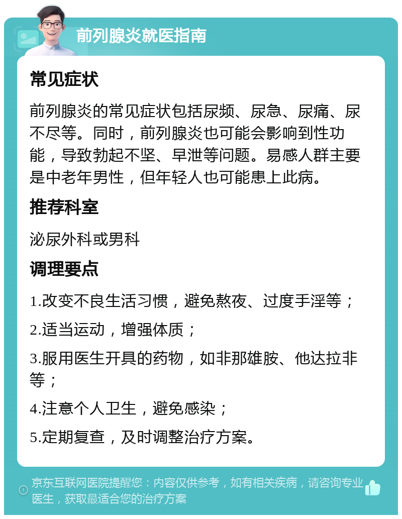 前列腺炎就医指南 常见症状 前列腺炎的常见症状包括尿频、尿急、尿痛、尿不尽等。同时，前列腺炎也可能会影响到性功能，导致勃起不坚、早泄等问题。易感人群主要是中老年男性，但年轻人也可能患上此病。 推荐科室 泌尿外科或男科 调理要点 1.改变不良生活习惯，避免熬夜、过度手淫等； 2.适当运动，增强体质； 3.服用医生开具的药物，如非那雄胺、他达拉非等； 4.注意个人卫生，避免感染； 5.定期复查，及时调整治疗方案。