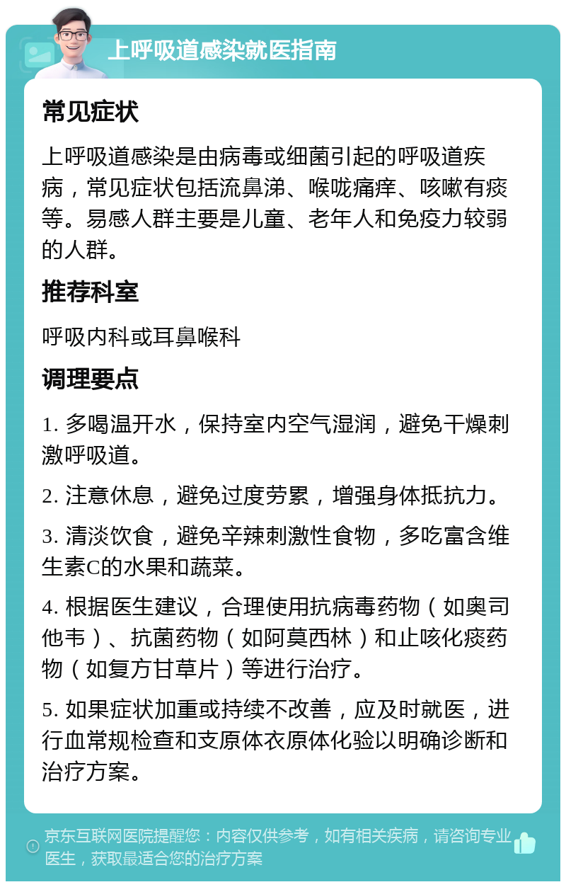 上呼吸道感染就医指南 常见症状 上呼吸道感染是由病毒或细菌引起的呼吸道疾病，常见症状包括流鼻涕、喉咙痛痒、咳嗽有痰等。易感人群主要是儿童、老年人和免疫力较弱的人群。 推荐科室 呼吸内科或耳鼻喉科 调理要点 1. 多喝温开水，保持室内空气湿润，避免干燥刺激呼吸道。 2. 注意休息，避免过度劳累，增强身体抵抗力。 3. 清淡饮食，避免辛辣刺激性食物，多吃富含维生素C的水果和蔬菜。 4. 根据医生建议，合理使用抗病毒药物（如奥司他韦）、抗菌药物（如阿莫西林）和止咳化痰药物（如复方甘草片）等进行治疗。 5. 如果症状加重或持续不改善，应及时就医，进行血常规检查和支原体衣原体化验以明确诊断和治疗方案。