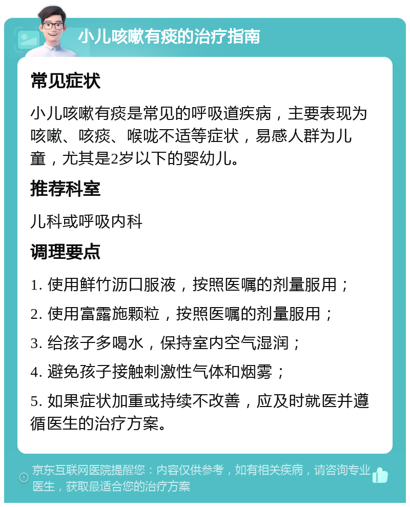 小儿咳嗽有痰的治疗指南 常见症状 小儿咳嗽有痰是常见的呼吸道疾病，主要表现为咳嗽、咳痰、喉咙不适等症状，易感人群为儿童，尤其是2岁以下的婴幼儿。 推荐科室 儿科或呼吸内科 调理要点 1. 使用鲜竹沥口服液，按照医嘱的剂量服用； 2. 使用富露施颗粒，按照医嘱的剂量服用； 3. 给孩子多喝水，保持室内空气湿润； 4. 避免孩子接触刺激性气体和烟雾； 5. 如果症状加重或持续不改善，应及时就医并遵循医生的治疗方案。