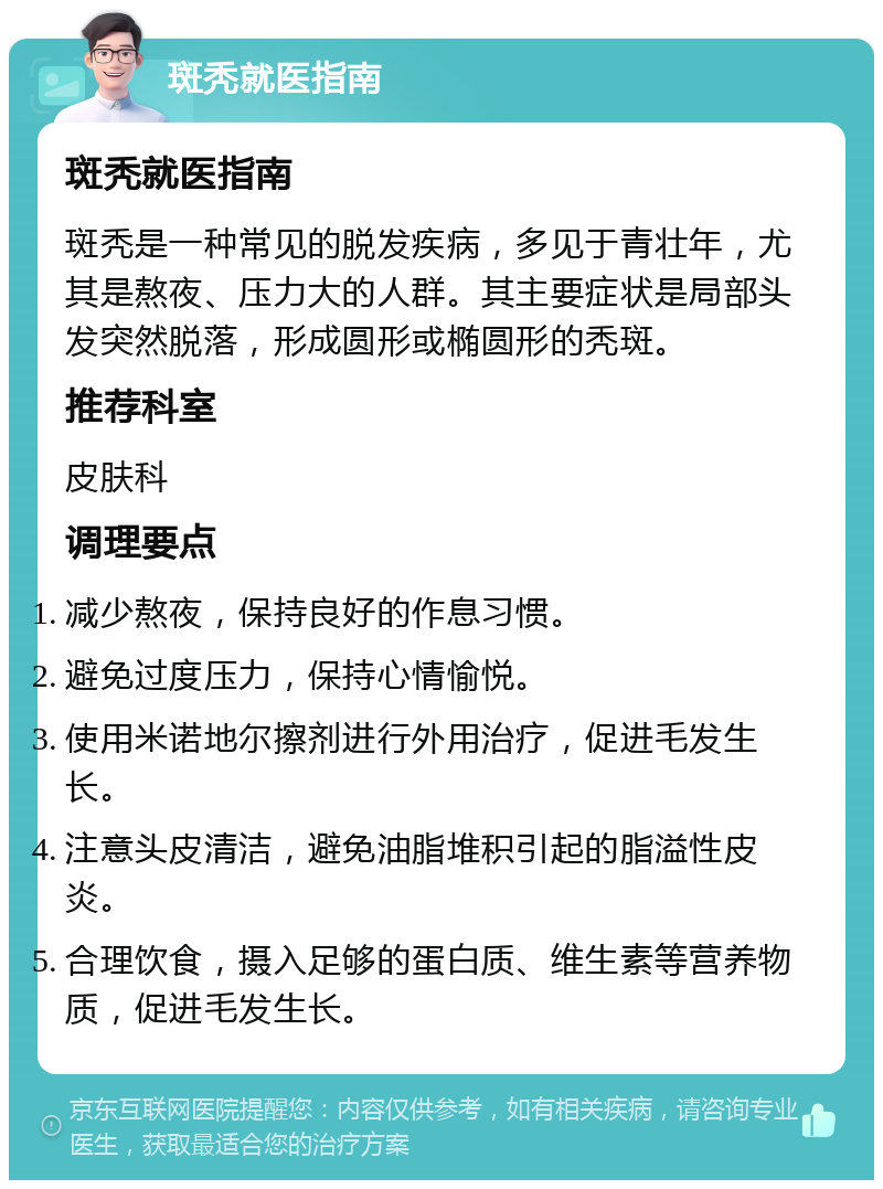 斑秃就医指南 斑秃就医指南 斑秃是一种常见的脱发疾病，多见于青壮年，尤其是熬夜、压力大的人群。其主要症状是局部头发突然脱落，形成圆形或椭圆形的秃斑。 推荐科室 皮肤科 调理要点 减少熬夜，保持良好的作息习惯。 避免过度压力，保持心情愉悦。 使用米诺地尔擦剂进行外用治疗，促进毛发生长。 注意头皮清洁，避免油脂堆积引起的脂溢性皮炎。 合理饮食，摄入足够的蛋白质、维生素等营养物质，促进毛发生长。