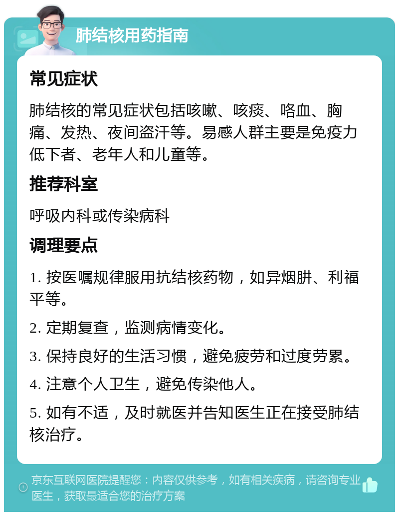 肺结核用药指南 常见症状 肺结核的常见症状包括咳嗽、咳痰、咯血、胸痛、发热、夜间盗汗等。易感人群主要是免疫力低下者、老年人和儿童等。 推荐科室 呼吸内科或传染病科 调理要点 1. 按医嘱规律服用抗结核药物，如异烟肼、利福平等。 2. 定期复查，监测病情变化。 3. 保持良好的生活习惯，避免疲劳和过度劳累。 4. 注意个人卫生，避免传染他人。 5. 如有不适，及时就医并告知医生正在接受肺结核治疗。