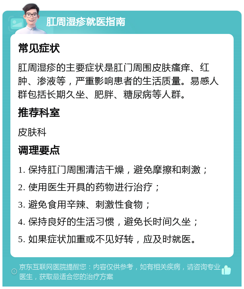 肛周湿疹就医指南 常见症状 肛周湿疹的主要症状是肛门周围皮肤瘙痒、红肿、渗液等，严重影响患者的生活质量。易感人群包括长期久坐、肥胖、糖尿病等人群。 推荐科室 皮肤科 调理要点 1. 保持肛门周围清洁干燥，避免摩擦和刺激； 2. 使用医生开具的药物进行治疗； 3. 避免食用辛辣、刺激性食物； 4. 保持良好的生活习惯，避免长时间久坐； 5. 如果症状加重或不见好转，应及时就医。