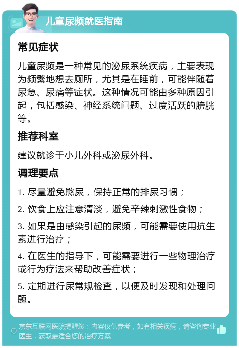 儿童尿频就医指南 常见症状 儿童尿频是一种常见的泌尿系统疾病，主要表现为频繁地想去厕所，尤其是在睡前，可能伴随着尿急、尿痛等症状。这种情况可能由多种原因引起，包括感染、神经系统问题、过度活跃的膀胱等。 推荐科室 建议就诊于小儿外科或泌尿外科。 调理要点 1. 尽量避免憋尿，保持正常的排尿习惯； 2. 饮食上应注意清淡，避免辛辣刺激性食物； 3. 如果是由感染引起的尿频，可能需要使用抗生素进行治疗； 4. 在医生的指导下，可能需要进行一些物理治疗或行为疗法来帮助改善症状； 5. 定期进行尿常规检查，以便及时发现和处理问题。