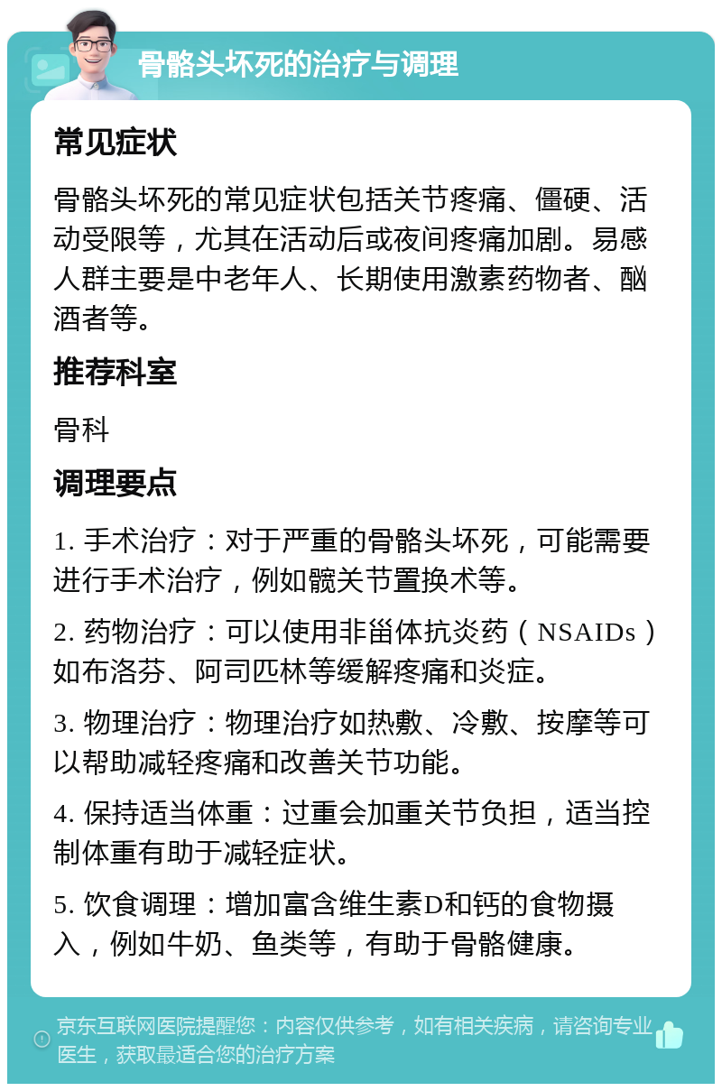 骨骼头坏死的治疗与调理 常见症状 骨骼头坏死的常见症状包括关节疼痛、僵硬、活动受限等，尤其在活动后或夜间疼痛加剧。易感人群主要是中老年人、长期使用激素药物者、酗酒者等。 推荐科室 骨科 调理要点 1. 手术治疗：对于严重的骨骼头坏死，可能需要进行手术治疗，例如髋关节置换术等。 2. 药物治疗：可以使用非甾体抗炎药（NSAIDs）如布洛芬、阿司匹林等缓解疼痛和炎症。 3. 物理治疗：物理治疗如热敷、冷敷、按摩等可以帮助减轻疼痛和改善关节功能。 4. 保持适当体重：过重会加重关节负担，适当控制体重有助于减轻症状。 5. 饮食调理：增加富含维生素D和钙的食物摄入，例如牛奶、鱼类等，有助于骨骼健康。