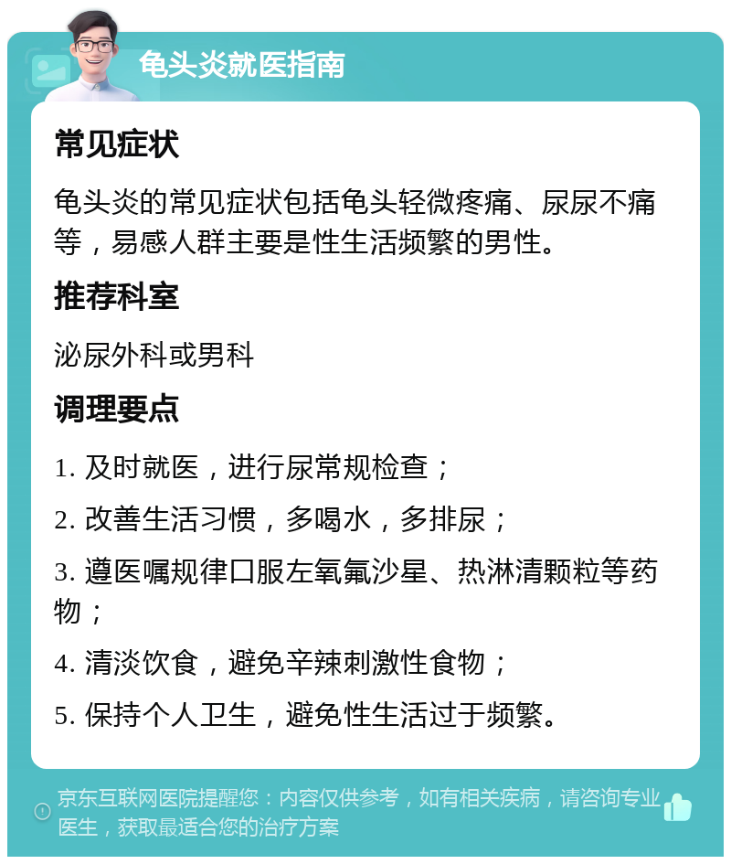 龟头炎就医指南 常见症状 龟头炎的常见症状包括龟头轻微疼痛、尿尿不痛等，易感人群主要是性生活频繁的男性。 推荐科室 泌尿外科或男科 调理要点 1. 及时就医，进行尿常规检查； 2. 改善生活习惯，多喝水，多排尿； 3. 遵医嘱规律口服左氧氟沙星、热淋清颗粒等药物； 4. 清淡饮食，避免辛辣刺激性食物； 5. 保持个人卫生，避免性生活过于频繁。