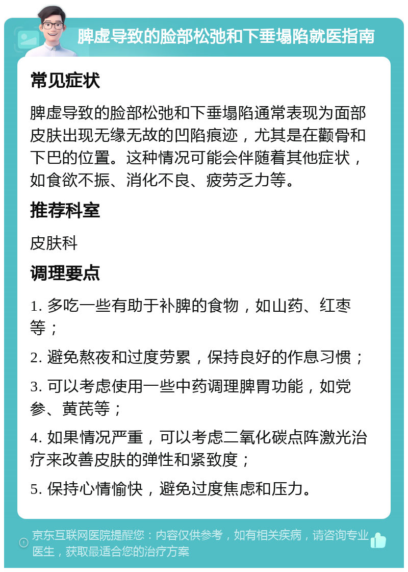 脾虚导致的脸部松弛和下垂塌陷就医指南 常见症状 脾虚导致的脸部松弛和下垂塌陷通常表现为面部皮肤出现无缘无故的凹陷痕迹，尤其是在颧骨和下巴的位置。这种情况可能会伴随着其他症状，如食欲不振、消化不良、疲劳乏力等。 推荐科室 皮肤科 调理要点 1. 多吃一些有助于补脾的食物，如山药、红枣等； 2. 避免熬夜和过度劳累，保持良好的作息习惯； 3. 可以考虑使用一些中药调理脾胃功能，如党参、黄芪等； 4. 如果情况严重，可以考虑二氧化碳点阵激光治疗来改善皮肤的弹性和紧致度； 5. 保持心情愉快，避免过度焦虑和压力。