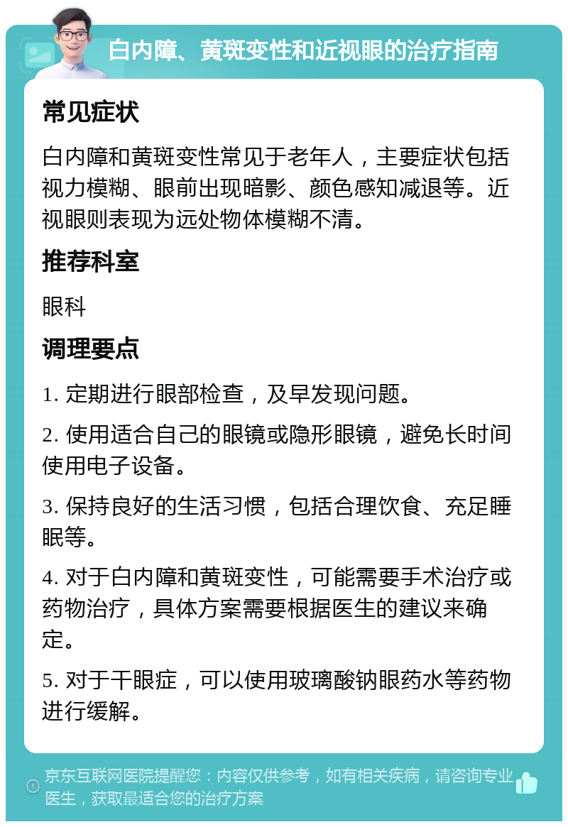 白内障、黄斑变性和近视眼的治疗指南 常见症状 白内障和黄斑变性常见于老年人，主要症状包括视力模糊、眼前出现暗影、颜色感知减退等。近视眼则表现为远处物体模糊不清。 推荐科室 眼科 调理要点 1. 定期进行眼部检查，及早发现问题。 2. 使用适合自己的眼镜或隐形眼镜，避免长时间使用电子设备。 3. 保持良好的生活习惯，包括合理饮食、充足睡眠等。 4. 对于白内障和黄斑变性，可能需要手术治疗或药物治疗，具体方案需要根据医生的建议来确定。 5. 对于干眼症，可以使用玻璃酸钠眼药水等药物进行缓解。