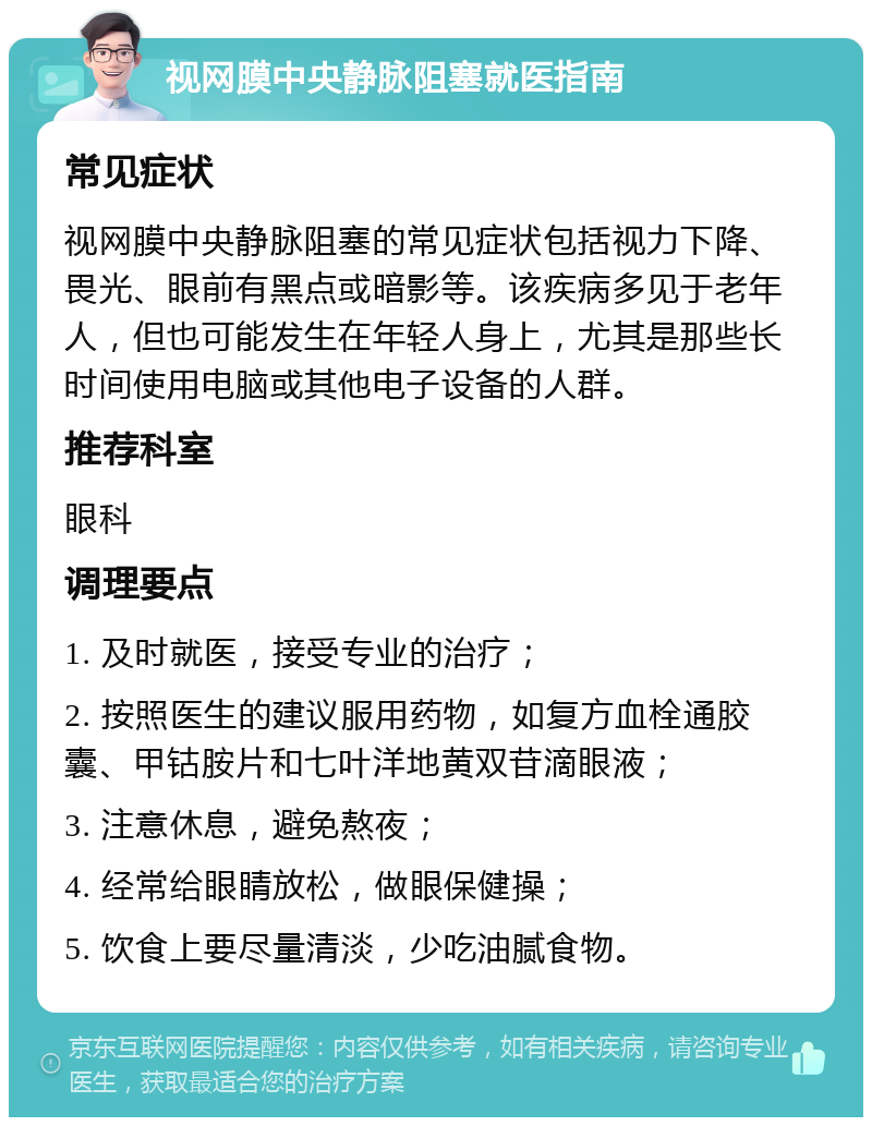 视网膜中央静脉阻塞就医指南 常见症状 视网膜中央静脉阻塞的常见症状包括视力下降、畏光、眼前有黑点或暗影等。该疾病多见于老年人，但也可能发生在年轻人身上，尤其是那些长时间使用电脑或其他电子设备的人群。 推荐科室 眼科 调理要点 1. 及时就医，接受专业的治疗； 2. 按照医生的建议服用药物，如复方血栓通胶囊、甲钴胺片和七叶洋地黄双苷滴眼液； 3. 注意休息，避免熬夜； 4. 经常给眼睛放松，做眼保健操； 5. 饮食上要尽量清淡，少吃油腻食物。