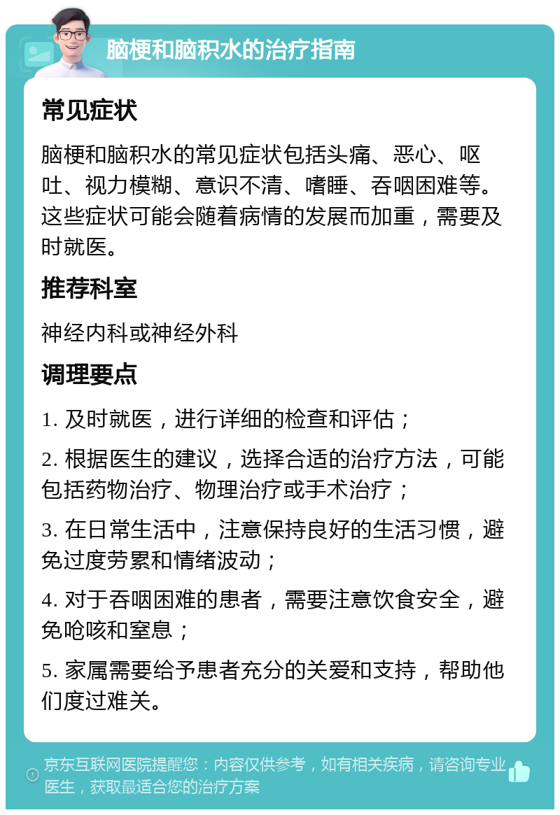 脑梗和脑积水的治疗指南 常见症状 脑梗和脑积水的常见症状包括头痛、恶心、呕吐、视力模糊、意识不清、嗜睡、吞咽困难等。这些症状可能会随着病情的发展而加重，需要及时就医。 推荐科室 神经内科或神经外科 调理要点 1. 及时就医，进行详细的检查和评估； 2. 根据医生的建议，选择合适的治疗方法，可能包括药物治疗、物理治疗或手术治疗； 3. 在日常生活中，注意保持良好的生活习惯，避免过度劳累和情绪波动； 4. 对于吞咽困难的患者，需要注意饮食安全，避免呛咳和窒息； 5. 家属需要给予患者充分的关爱和支持，帮助他们度过难关。