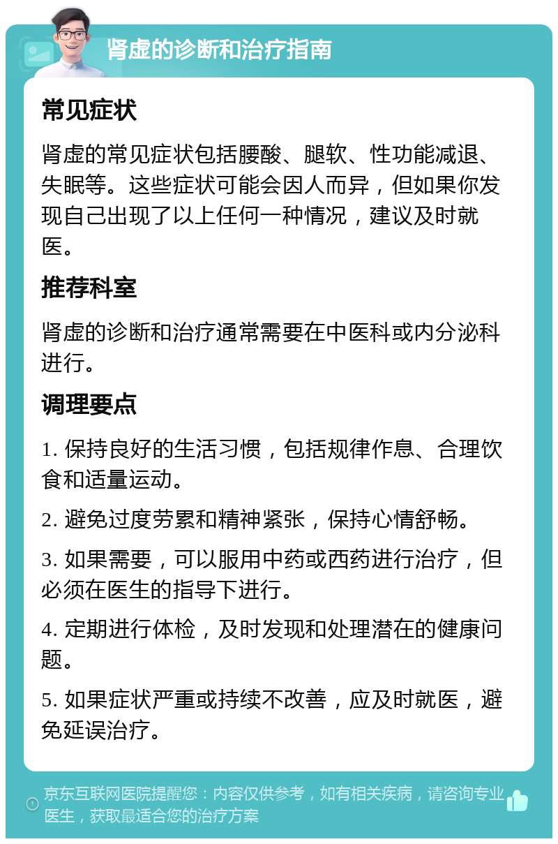 肾虚的诊断和治疗指南 常见症状 肾虚的常见症状包括腰酸、腿软、性功能减退、失眠等。这些症状可能会因人而异，但如果你发现自己出现了以上任何一种情况，建议及时就医。 推荐科室 肾虚的诊断和治疗通常需要在中医科或内分泌科进行。 调理要点 1. 保持良好的生活习惯，包括规律作息、合理饮食和适量运动。 2. 避免过度劳累和精神紧张，保持心情舒畅。 3. 如果需要，可以服用中药或西药进行治疗，但必须在医生的指导下进行。 4. 定期进行体检，及时发现和处理潜在的健康问题。 5. 如果症状严重或持续不改善，应及时就医，避免延误治疗。