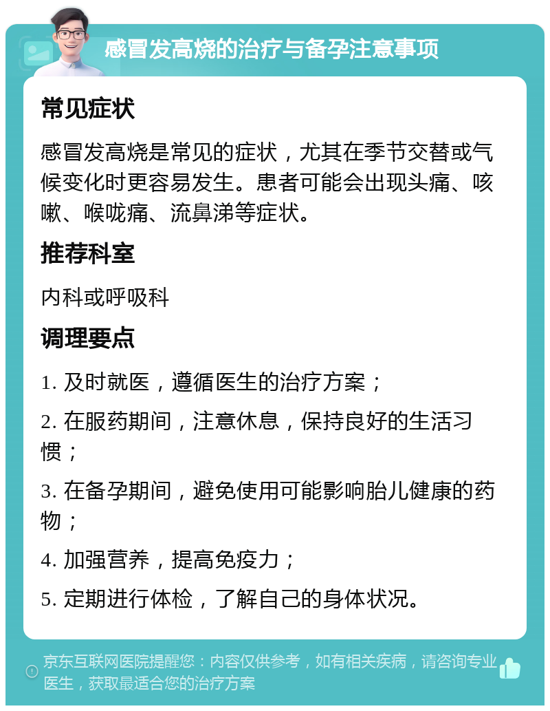 感冒发高烧的治疗与备孕注意事项 常见症状 感冒发高烧是常见的症状，尤其在季节交替或气候变化时更容易发生。患者可能会出现头痛、咳嗽、喉咙痛、流鼻涕等症状。 推荐科室 内科或呼吸科 调理要点 1. 及时就医，遵循医生的治疗方案； 2. 在服药期间，注意休息，保持良好的生活习惯； 3. 在备孕期间，避免使用可能影响胎儿健康的药物； 4. 加强营养，提高免疫力； 5. 定期进行体检，了解自己的身体状况。