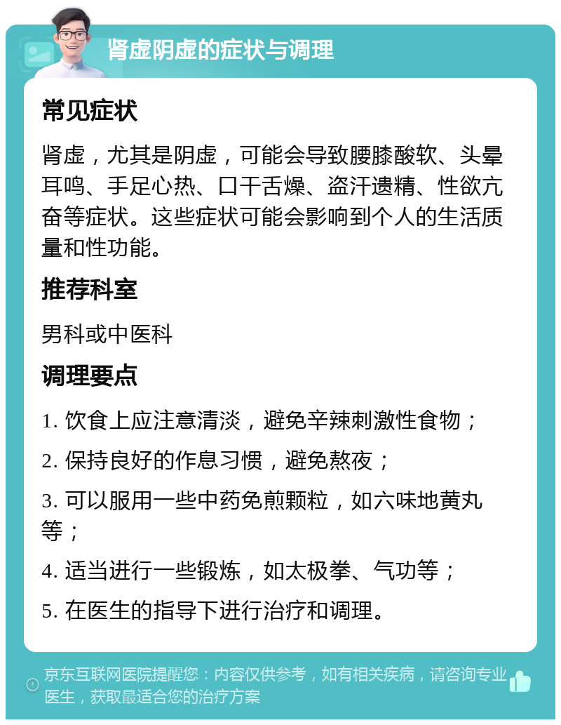 肾虚阴虚的症状与调理 常见症状 肾虚，尤其是阴虚，可能会导致腰膝酸软、头晕耳鸣、手足心热、口干舌燥、盗汗遗精、性欲亢奋等症状。这些症状可能会影响到个人的生活质量和性功能。 推荐科室 男科或中医科 调理要点 1. 饮食上应注意清淡，避免辛辣刺激性食物； 2. 保持良好的作息习惯，避免熬夜； 3. 可以服用一些中药免煎颗粒，如六味地黄丸等； 4. 适当进行一些锻炼，如太极拳、气功等； 5. 在医生的指导下进行治疗和调理。