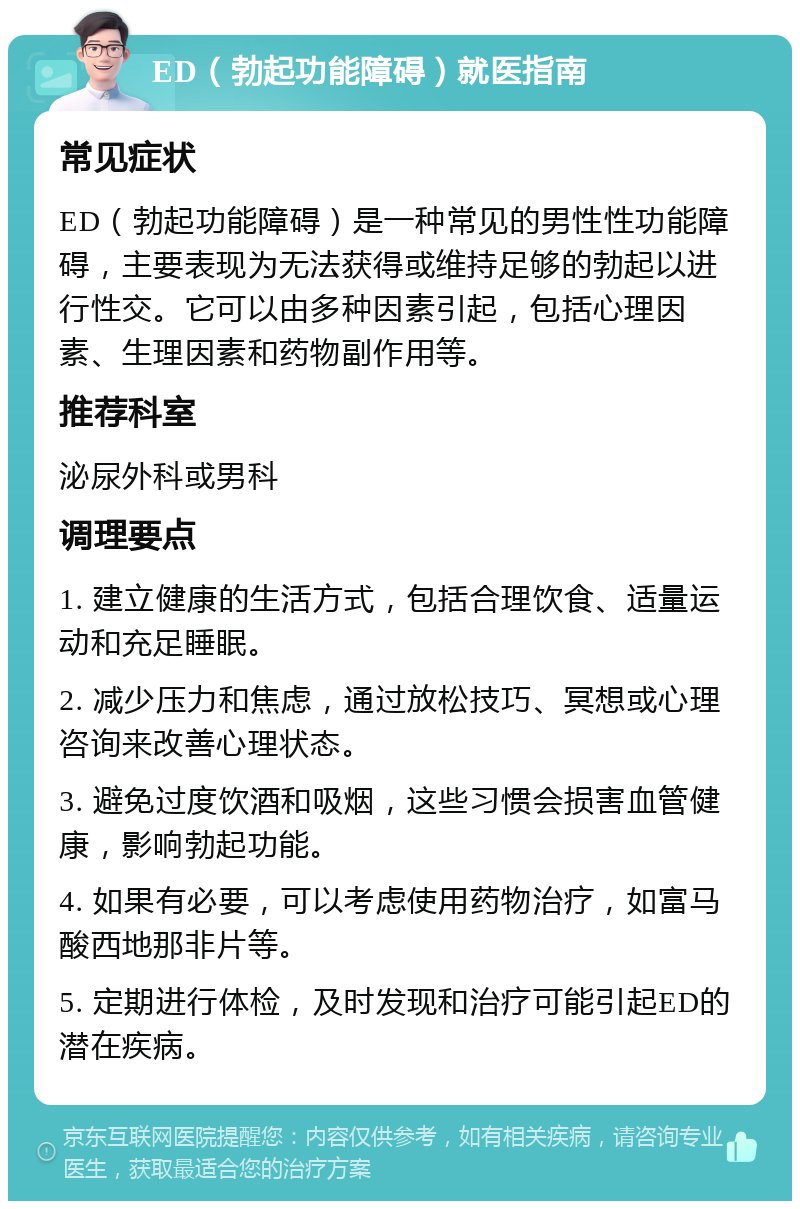 ED（勃起功能障碍）就医指南 常见症状 ED（勃起功能障碍）是一种常见的男性性功能障碍，主要表现为无法获得或维持足够的勃起以进行性交。它可以由多种因素引起，包括心理因素、生理因素和药物副作用等。 推荐科室 泌尿外科或男科 调理要点 1. 建立健康的生活方式，包括合理饮食、适量运动和充足睡眠。 2. 减少压力和焦虑，通过放松技巧、冥想或心理咨询来改善心理状态。 3. 避免过度饮酒和吸烟，这些习惯会损害血管健康，影响勃起功能。 4. 如果有必要，可以考虑使用药物治疗，如富马酸西地那非片等。 5. 定期进行体检，及时发现和治疗可能引起ED的潜在疾病。