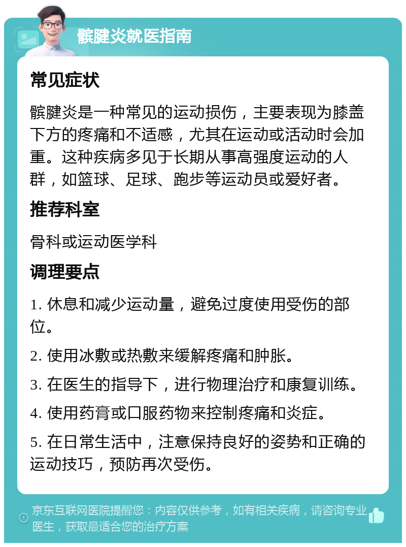 髌腱炎就医指南 常见症状 髌腱炎是一种常见的运动损伤，主要表现为膝盖下方的疼痛和不适感，尤其在运动或活动时会加重。这种疾病多见于长期从事高强度运动的人群，如篮球、足球、跑步等运动员或爱好者。 推荐科室 骨科或运动医学科 调理要点 1. 休息和减少运动量，避免过度使用受伤的部位。 2. 使用冰敷或热敷来缓解疼痛和肿胀。 3. 在医生的指导下，进行物理治疗和康复训练。 4. 使用药膏或口服药物来控制疼痛和炎症。 5. 在日常生活中，注意保持良好的姿势和正确的运动技巧，预防再次受伤。