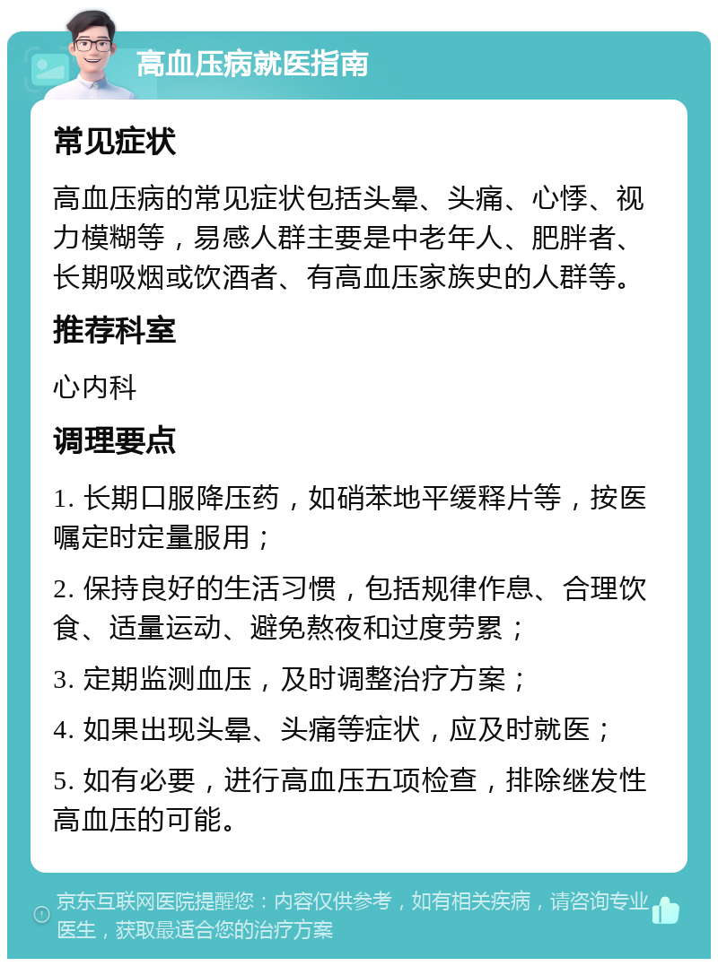 高血压病就医指南 常见症状 高血压病的常见症状包括头晕、头痛、心悸、视力模糊等，易感人群主要是中老年人、肥胖者、长期吸烟或饮酒者、有高血压家族史的人群等。 推荐科室 心内科 调理要点 1. 长期口服降压药，如硝苯地平缓释片等，按医嘱定时定量服用； 2. 保持良好的生活习惯，包括规律作息、合理饮食、适量运动、避免熬夜和过度劳累； 3. 定期监测血压，及时调整治疗方案； 4. 如果出现头晕、头痛等症状，应及时就医； 5. 如有必要，进行高血压五项检查，排除继发性高血压的可能。