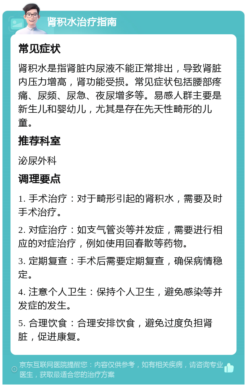 肾积水治疗指南 常见症状 肾积水是指肾脏内尿液不能正常排出，导致肾脏内压力增高，肾功能受损。常见症状包括腰部疼痛、尿频、尿急、夜尿增多等。易感人群主要是新生儿和婴幼儿，尤其是存在先天性畸形的儿童。 推荐科室 泌尿外科 调理要点 1. 手术治疗：对于畸形引起的肾积水，需要及时手术治疗。 2. 对症治疗：如支气管炎等并发症，需要进行相应的对症治疗，例如使用回春散等药物。 3. 定期复查：手术后需要定期复查，确保病情稳定。 4. 注意个人卫生：保持个人卫生，避免感染等并发症的发生。 5. 合理饮食：合理安排饮食，避免过度负担肾脏，促进康复。