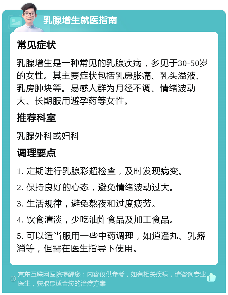 乳腺增生就医指南 常见症状 乳腺增生是一种常见的乳腺疾病，多见于30-50岁的女性。其主要症状包括乳房胀痛、乳头溢液、乳房肿块等。易感人群为月经不调、情绪波动大、长期服用避孕药等女性。 推荐科室 乳腺外科或妇科 调理要点 1. 定期进行乳腺彩超检查，及时发现病变。 2. 保持良好的心态，避免情绪波动过大。 3. 生活规律，避免熬夜和过度疲劳。 4. 饮食清淡，少吃油炸食品及加工食品。 5. 可以适当服用一些中药调理，如逍遥丸、乳癖消等，但需在医生指导下使用。