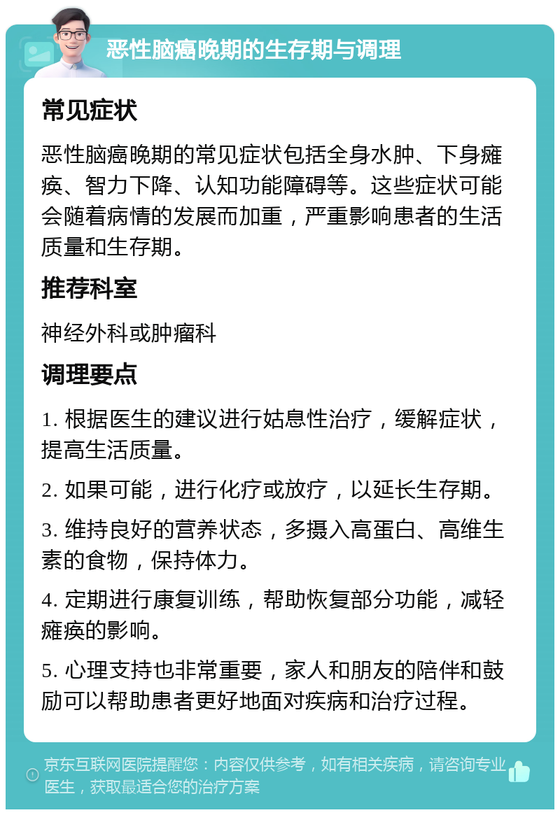 恶性脑癌晚期的生存期与调理 常见症状 恶性脑癌晚期的常见症状包括全身水肿、下身瘫痪、智力下降、认知功能障碍等。这些症状可能会随着病情的发展而加重，严重影响患者的生活质量和生存期。 推荐科室 神经外科或肿瘤科 调理要点 1. 根据医生的建议进行姑息性治疗，缓解症状，提高生活质量。 2. 如果可能，进行化疗或放疗，以延长生存期。 3. 维持良好的营养状态，多摄入高蛋白、高维生素的食物，保持体力。 4. 定期进行康复训练，帮助恢复部分功能，减轻瘫痪的影响。 5. 心理支持也非常重要，家人和朋友的陪伴和鼓励可以帮助患者更好地面对疾病和治疗过程。